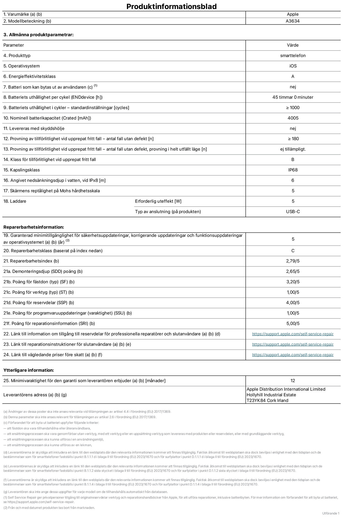 Produktinformationsblad för iPhone 17e, modell A3634. Tillhandahålls av Apple Distribution International Limited, Hollyhill Industrial Estate. Cork, Ireland, T23 YK84. Enhetstyp: smartphone. Operativsystem: iOS. Energieffektivitetsklass: A. Batteri som kan bytas ut av användaren: nej. Batteritid per laddningscykel: 45 timmar. Batteriets livslängd i antal cykler – standardinställningar: ≥ 1000. Nominell batterikapacitet: 4005 mAh. Levereras med skyddsfodral: nej. Tillförlitlighetstest vid upprepat fritt fall – antal fall utan defekter: ≥ 180. Tillförlitlighetstest vid upprepat fritt fall – antal fall utan defekter testat i helt utfällt läge: ej tillämpligt. Tillförlitlighet vid upprepat fritt fall: klass B. IP-klass: IP68. Angivet nedsänkningsdjup i vatten vid iPx8: 6 meter. Skärmens reptålighet enligt Mohs hårdhetsskala: 5. Laddare – uteffekt som krävs: 5 W. Typ av uttag på laddaren: usb-c. Garanterad minimiperiod för tillgång till säkerhetsuppdateringar, korrigerande uppdateringar och funktionsuppdateringar av operativsystemet: 5 år. Reparerbarhetsklass: C. Reparerbarhetsindex: 2,79/5. Poäng för demonteringsdjup (SDD): 2,65/5. Poäng för fästen: 3,20/5. Poäng för verktyg: 1,00/5. Poäng för reservdelar: 4,00/5. Poäng för mjukvaruuppdateringar: 1,00/5. Poäng för reparationsinformation: 5,00/5. Länk till information om tillgängliga reservdelar för professionella reparatörer och slutanvändare: https://support.apple.com/self-service-repair. Länk till reparationsanvisningar för slutanvändare: https://support.apple.com/self-service-repair. Länk till vägledande priser före skatt: https://support.apple.com/self-service-repair. Produkten omfattas av 12 månaders garanti.