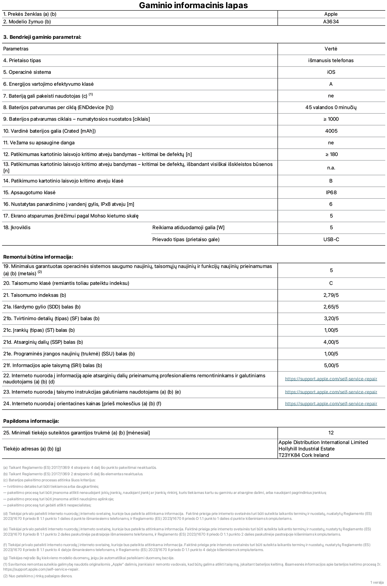 Gaminio informacinis lapas, „iPhone 17e“, modelis A3634. Pateikė „Apple Distribution International Limited“, „Hollyhill Industrial Estate“. Korkas, Airija, T23 YK84. Prietaiso tipas: išmanusis telefonas. Operacinė sistema: „iOS“. Energijos vartojimo efektyvumo klasė: A. Bateriją gali pakeisti naudotojas: ne. Baterijos patvarumas per ciklą: 45 valandos. Baterijos veikimo trukmė ciklais – numatytieji nustatymai: daugiau arba lygu 1 000. Nominalioji baterijos talpa: 4 005 mAh. Pristatoma su apsauginiu dangteliu: ne. Pakartotinis laisvo kritimo patikimumo bandymas – kritimai be defektų: didesnis arba lygus 180. Pakartotinio laisvojo kritimo patikimumo testas – kritimai be defektų, išbandant visiškai išskleistos būsenos: netaikoma. Pakartotinio laisvojo kritimo patikimumo klasė: B. Apsaugos klasė: IP68. Nustatytas panardinimo į vandenį gylis, iPx8 atveju: 6 metrai. Ekrano atsparumas įbrėžimams pagal Mohso kietumo skalę: 5. Įkroviklio reikiama atiduodamoji galia: 5 vatai. Įkroviklio prievado tipas (prietaiso gale): USB-C. Minimalus garantuotas operacinės sistemos saugumo naujinių, taisomųjų naujinių ir funkcijų naujinių prieinamumas: 5 metai. Pritaikymo remontuoti klasė: C. Pritaikymo remontuoti indeksas: 2,79/5. Išardymo gylio (SDD) balas: 2,65/5. Tvirtinimo detalių balas: 3,20/5. Įrankių balas: 1,00/5. Atsarginių dalių balas: 4,00/5. Programinės įrangos naujinių balas: 1,00/5. Informacijos apie taisymą balas: 5,00/5. Interneto nuoroda į informaciją apie atsarginių dalių prieinamumą profesionaliems remontininkams ir galutiniams naudotojams: https://support.apple.com/self-service-repair. Interneto nuoroda į taisymo instrukcijas galutiniams naudotojams: https://support.apple.com/self-service-repair. Nuoroda į orientacines kainas prieš mokesčius: https://support.apple.com/self-service-repair. Siūloma 12 mėnesių bendroji garantija.